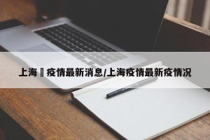 “上海最新的疫情情况” 最新上海疫情动态？